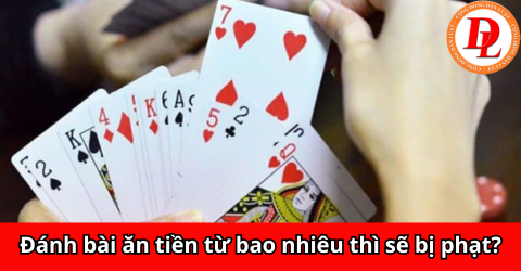 Đánh bài ăn tiền từ bao nhiêu thì sẽ bị phạt?