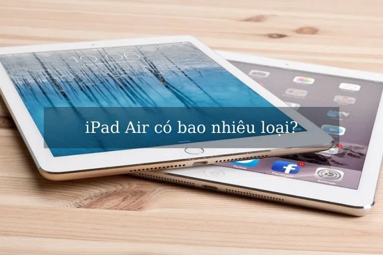 iPad Air có bao nhiêu loại: Sự phát triển qua các đời iPad Air từ trước đến nay