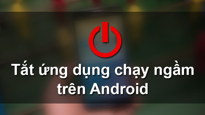 3 cách tắt ứng dụng chạy ngầm trên Android khi máy bị chậm